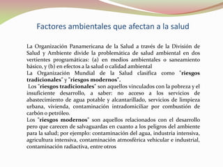 Factores ambientales que afectan a la salud
La Organización Panamericana de la Salud a través de la División de
Salud y Ambiente divide la problemática de salud ambiental en dos
vertientes programáticas: (a) en medios ambientales o saneamiento
básico, y (b) en efectos a la salud o calidad ambiental
La Organización Mundial de la Salud clasifica como "riesgos
tradicionales" y "riesgos modernos".
Los "riesgos tradicionales" son aquellos vinculados con la pobreza y el
insuficiente desarrollo, a saber: no acceso a los servicios de
abastecimiento de agua potable y alcantarillado, servicios de limpieza
urbana, vivienda, contaminación intradomiciliar por combustión de
carbón o petróleo.
Los "riesgos modernos" son aquellos relacionados con el desarrollo
pero que carecen de salvaguardas en cuanto a los peligros del ambiente
para la salud; por ejemplo: contaminación del agua, industria intensiva,
agricultura intensiva, contaminación atmosférica vehicular e industrial,
contaminación radiactiva, entre otros
 