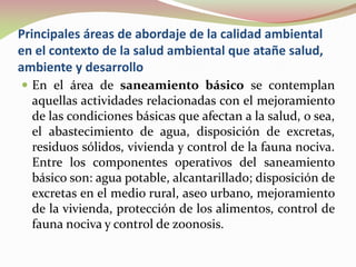 Principales áreas de abordaje de la calidad ambiental
en el contexto de la salud ambiental que atañe salud,
ambiente y desarrollo
 En el área de saneamiento básico se contemplan
aquellas actividades relacionadas con el mejoramiento
de las condiciones básicas que afectan a la salud, o sea,
el abastecimiento de agua, disposición de excretas,
residuos sólidos, vivienda y control de la fauna nociva.
Entre los componentes operativos del saneamiento
básico son: agua potable, alcantarillado; disposición de
excretas en el medio rural, aseo urbano, mejoramiento
de la vivienda, protección de los alimentos, control de
fauna nociva y control de zoonosis.
 