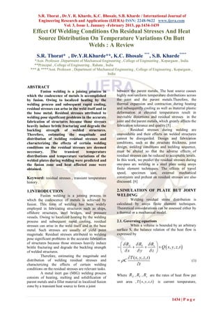 S.R. Thorat , Dr.Y. R. Kharde, K.C. Bhosale, S.B. Kharde / International Journal of
        Engineering Research and Applications (IJERA) ISSN: 2248-9622 www.ijera.com
                       Vol. 3, Issue 1, January -February 2013, pp.1434-1439
    Effect Of Welding Conditions On Residual Stresses And Heat
      Source Distribution On Temperature Variations On Butt
                         Welds : A Review
       S.R. Thorat* , Dr.Y.R.Kharde**, K.C. Bhosale ***, S.B. Kharde****
    *Asst. Professor ,Department of Mechanical Engineering , College of Engineering , Kopargaon , India
    **Principal , College of Engineering , Rahata , India
  *** & ****Asst. Professor , Department of Mechanical Engineering , College of Engineering , Kopargaon ,
                                                     India


ABSTRACT
         Fusion welding is a joining process in           between the parent metals. The heat source causes
which the coalescence of metals is accomplished           highly non-uniform temperature distributions across
by fusion. Owing to localized heating by the              the joint and the parent metals.Therefore, the
welding process and subsequent rapid cooling,             thermal expansion and contraction during heating
residual stresses can arise in the weld itself and in     and subsequently cooling as well as material plastic
the base metal. Residual stresses attributed to           deformation at elevated temperatures result in
welding pose significant problems in the accurate         inevitable distortions and residual stresses in the
fabrication of structures because those stresses          joint and the parent metals, which greatly affects the
heavily induce brittle fracturing and degrade the         fabrication tolerance and quality.[5]
buckling strength of welded structures.                             Residual stresses during welding are
Therefore, estimating the magnitude and                   unavoidable and their effects on welded structures
distribution of welding residual stresses and             cannot be disregarded. Design and fabrication
characterizing the effects of certain welding             conditions, such as the structure thickness, joint
conditions on the residual stresses are deemed            design, welding conditions and welding sequence,
necessary.      The     transient      temperature        must be altered so that the adverse effects of
distributions and temperature variations of the           residual stresses can be reduced to acceptable levels.
welded plates during welding were predicted and           In this work, we predict the residual stresses during
the fusion zone and heat affected zone were               one-pass arc welding in a steel plate using ansys
obtained.                                                 finite element techniques. The effects of travel
                                                          speed, specimen size, external mechanical
Keyword: residual stresses , transient temperature        constraints and preheat on residual stresses are also
history .                                                 discussed. [6]

1.INTRODUCTION                                            2.SIMULATION OF PLATE BUT JOINT
          Fusion welding is a joining process in          WELDING
which the coalescence of metals is achieved by                     Welding residual stress distribution is
fusion. This form of welding has been widely              calculated by ansys finite element techniques.
employed in fabricating structures such as ships,         Theoretical considerations can be assessed either by
offshore structures, steel bridges, and pressure          a thermal or a mechanical model.
vessels. Owing to localized heating by the welding
process and subsequent rapid cooling, residual            2.1. Governing equations
stresses can arise in the weld itself and in the base              When a volume is bounded by an arbitrary
metal. Such stresses are usually of yield point           surface S, the balance relation of the heat flow is
magnitude. Residual stresses attributed to welding        expressed by
pose significant problems in the accurate fabrication
of structures because those stresses heavily induce        R      R R                
brittle fracturing and degrade the buckling strength       X  Y  z                     Q  x, y , z , t 
of welded structures.                                       x      y z               
          Therefore, estimating the magnitude and              T ( x, y, z, t )
distribution of welding residual stresses and              C                                                    (1)
characterizing the effects of certain welding                        t
conditions on the residual stresses are relevant tasks.
          A metal inert gas (MIG) welding process
                                                          Where RX , RY , Rz are the rates of heat flow per
consists of heating, melting and solidification of
parent metals and a filler material in localized fusion   unit area , T  x, y, z, t     is current temperature,
zone by a transient heat source to form a joint


                                                                                                      1434 | P a g e
 