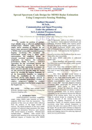 Sindhuri Shyamala / International Journal of Engineering Research and Applications
(IJERA) ISSN: 2248-9622 www.ijera.com
Vol. 3, Issue 4, Jul-Aug 2013, pp.1392-1395
1392 | P a g e
C
Spread Spectrum Code Design for MIMO Radar Estimation
Using Compressive Sensing Modeling
Sindhuri Shyamala1
,
M.Tech.,
Communication and Signal Processing.
Under the guidance of
Sri L.Lakshmi Prasanna Kumar,
Assistant proffersor.
1, 2
Dept. of Electronics & Communication G. Pulla Reddy Engineering College, Kurnool
Abstract
We consider the problem of multiple-
target estimation using a collocated multiple-input
multiple-output (MIMO) radar system. We
employ sparse modeling to estimate the un-
known target parameters (delay, Doppler) using
a MIMO radar system that transmits frequency-
hopping waveforms. We formulate the
measurement model using a block sparse
representation. We adaptively design the
transmit waveform parameters (frequencies,
amplitudes) to improve the estimation
performance. Firstly, we derive analytical
expressions for the correlations between the
different blocks of columns of the sensing
matrix. Using these expressions, we compute the
block coherence measure of the dictionary. We
use this measure to optimally design the sensing
matrix by selecting the hopping frequencies for
all the transmitters. Secondly, we adaptively
design the amplitudes of the transmitted
waveforms during each hopping interval to
improve the estimation performance. Further, we
employ compressive sensing to conduct
accurate estimation from far fewer samples than
the Nyquist rate.
Key words: Multiple input multiple output
RADAR, Multiple targets, Compressive sensing and
frequency-hopping codes.
I. INTRODUCTION
CONVENTIONAL monostatic single-input
single- output (SISO) radar transmits an electro-
magnetic (EM) wave from the transmitter. The
properties of this wave are altered while reflecting
from the surfaces of the targets towards the
receiver. The altered properties of the wave enable
estimation of unknown target parameters like range,
Doppler, and attenuation. However, such systems
offer limited degrees of freedom. Multiple-input
multiple-output (MIMO) radar systems have
attracted much attention in the recent past due to the
additional degrees of freedom they offer MIMO
radar is commonly used in two different antenna
con- figurations: widely-separated (distributed) and
collocated. Distribute MIMO radar exploits spatial
diversity by utilizing multiple uncorrelated looks
of the target. Collocated MIMO radar systems
offer performance improvement by exploiting Wave
form diversity. Each antenna has the freedom to
transmit a waveform that is different from the wave-
forms of the other transmitters.
In this paper, MIMO radar refers to collocated
MIMO radar.
Sparse modeling and compressive sensing
have been a hot research topic as they enable accurate
estimation from sub-
Nyquist rates. Since most real-world systems have
sparsity in some basis representation, these tools have
been used in many fields, such as engineering and
medicine.
Also, there has been recent interest in
applying them to the field of radar by exploiting
sparsity in the target delay-Doppler space. In this
paper, we employ sparse modeling to estimate the
unknown target parameters using a pulsed MIMO
radar system that transmits frequency-hopping
waveforms. More specifically, we formulate the
measurement model using a block sparse
representation. Further, we adaptively design the
parameters of the transmitted waveforms to achieve
improved performance. First, we derive analytical
expressions for the correlations between the different
columns of the sensing matrix. Next, we use this
result for optimal design by computing the block
coherence measure of the sensing matrix and
selecting the hopping frequencies of all the
transmitters. Finally, we transmit constant modulus
waveforms using these selected frequencies to
estimate the radar cross section (RCS) values of all
the targets. We use these RCS estimates to adaptively
design the amplitudes of the transmitted waveforms
during each hopping interval for achieving improved
sparse recovery performance.
 
