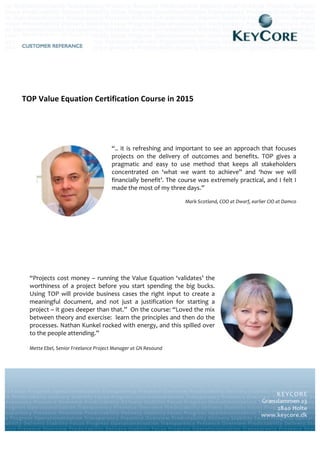  
	
  
	
  
	
  
	
  
	
  
	
  
TOP	
  Value	
  Equation	
  Certification	
  Course	
  in	
  2015	
  
	
  
	
  
	
  
	
  
“..  it  is  refreshing  and  important  to  see  an  approach  that  focuses  
projects   on   the   delivery   of   outcomes   and   benefits.   TOP   gives   a  
pragmatic   and   easy   to   use   method   that   keeps   all   stakeholders  
concentrated   on   ‘what   we   want   to   achieve”   and   ‘how   we   will  
financially  benefit’.  The  course  was  extremely  practical,  and  I  felt  I  
made  the  most  of  my  three  days.”  
	
  
Mark  Scotland,  COO  at  Dwarf,  earlier  CIO  at  Damco  
“Projects  cost  money  –  running  the  Value  Equation  ‘validates’  the  
worthiness   of   a   project   before   you   start   spending   the   big   bucks.  
Using   TOP   will   provide   business   cases   the   right   input   to   create   a  
meaningful   document,   and   not   just   a   justification   for   starting   a  
project  –  it  goes  deeper  than  that.”    On  the  course:  “Loved  the  mix  
between  theory  and  exercise:    learn  the  principles  and  then  do  the  
processes.  Nathan  Kunkel  rocked  with  energy,  and  this  spilled  over  
to  the  people  attending.”  
  
Mette  Ebel,  Senior  Freelance  Project  Manager  at  GN  Resound  
  
     
 