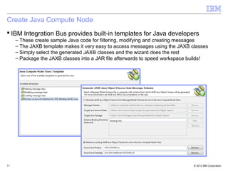© 2012 IBM Corporation
Create Java Compute Node
11
 IBM Integration Bus provides built-in templates for Java developers
– These create sample Java code for filtering, modifying and creating messages
– The JAXB template makes it very easy to access messages using the JAXB classes
– Simply select the generated JAXB classes and the wizard does the rest
– Package the JAXB classes into a JAR file afterwards to speed workspace builds!
 