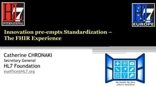 Catherine CHRONAKI
Secretary General
HL7 Foundation
euoffice@HL7.org
Innovation pre-empts Standardization –
The FHIR Experience
 