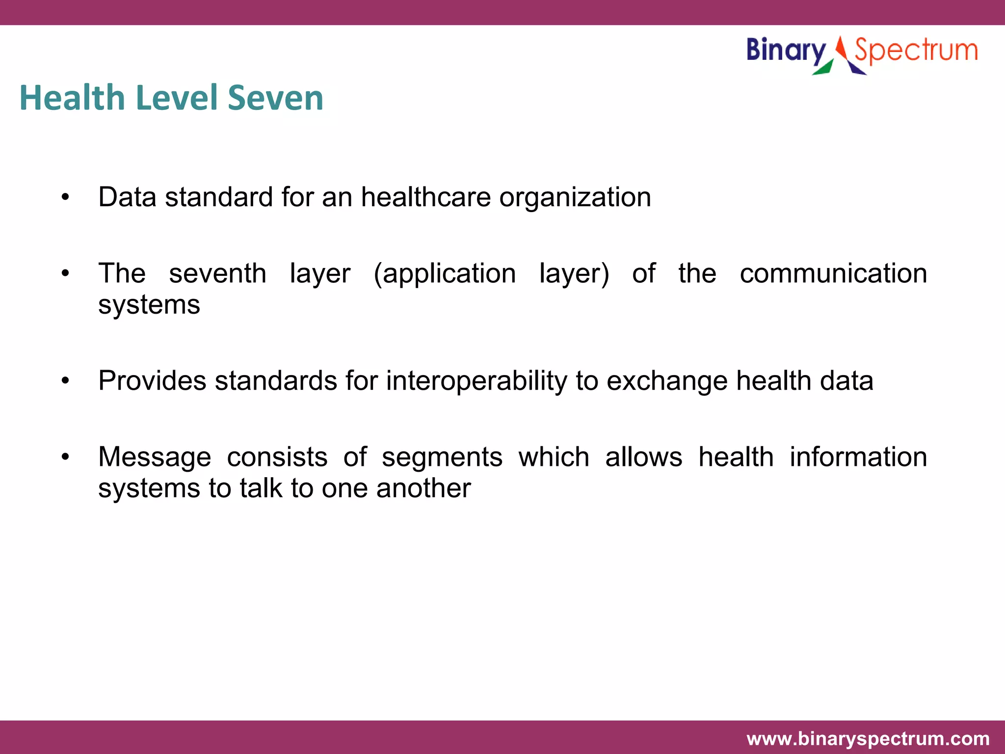 Health Level Seven  Data standard for an healthcare organization The seventh layer (application layer) of the communication systems  Provides standards for interoperability to exchange health data Message consists of segments which allows health information systems to talk to one another 