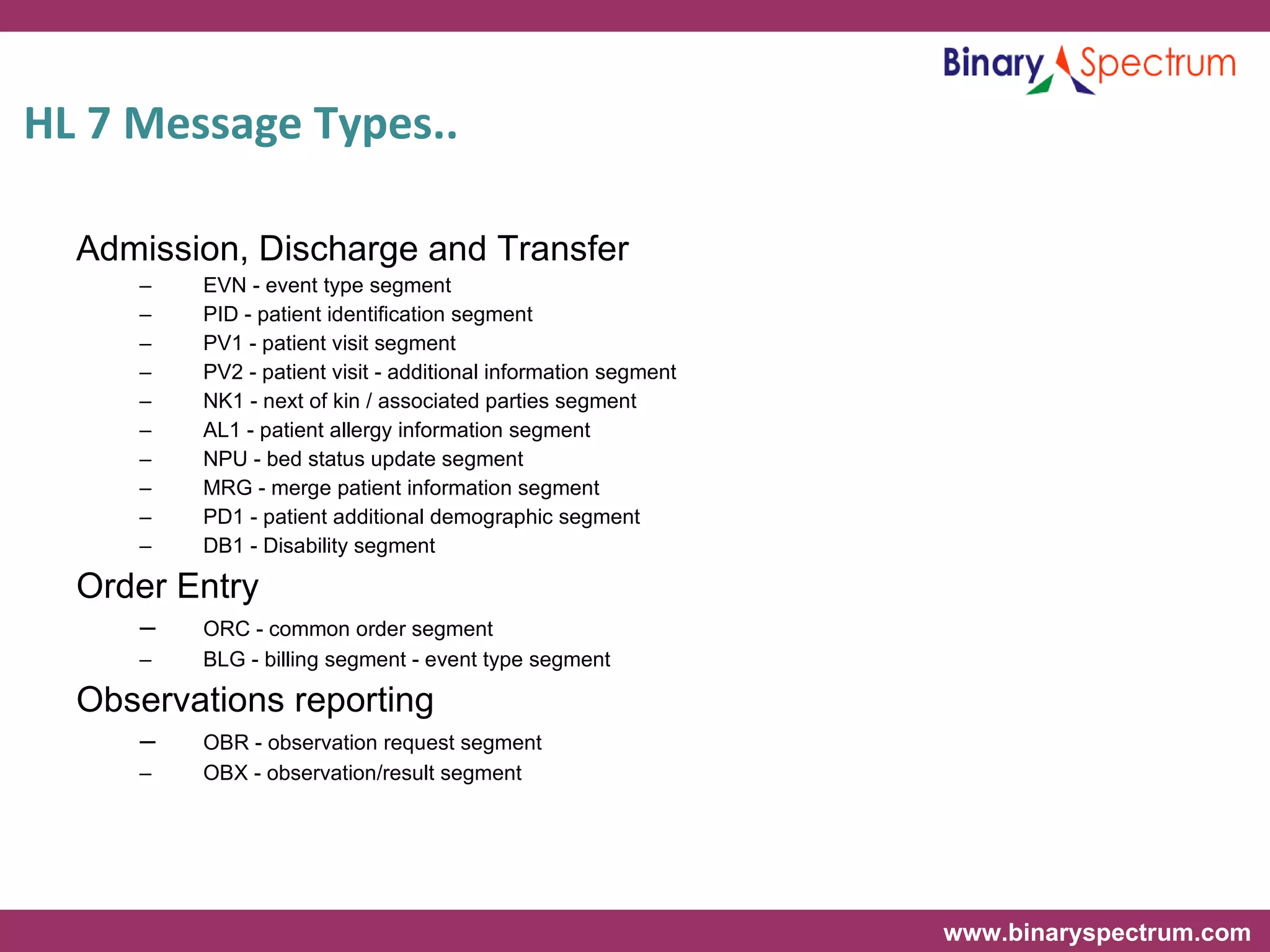 HL 7 Message Types..  Admission, Discharge and Transfer EVN - event type segment PID - patient identification segment PV1 - patient visit segment PV2 - patient visit - additional information segment NK1 - next of kin / associated parties segment AL1 - patient allergy information segment NPU - bed status update segment MRG - merge patient information segment PD1 - patient additional demographic segment DB1 - Disability segment Order Entry ORC - common order segment BLG - billing segment - event type segment Observations reporting OBR - observation request segment OBX - observation/result segment 