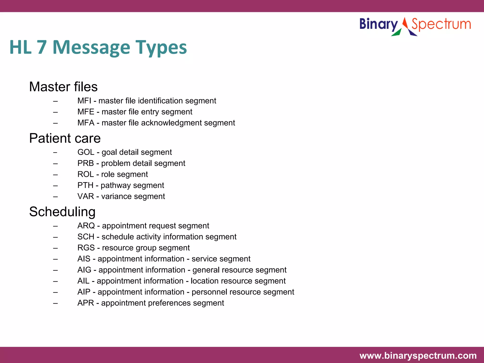 HL 7 Message Types Master files MFI - master file identification segment MFE - master file entry segment MFA - master file acknowledgment segment Patient care GOL - goal detail segment PRB - problem detail segment ROL - role segment PTH - pathway segment VAR - variance segment Scheduling ARQ - appointment request segment SCH - schedule activity information segment RGS - resource group segment AIS - appointment information - service segment AIG - appointment information - general resource segment AIL - appointment information - location resource segment AIP - appointment information - personnel resource segment APR - appointment preferences segment 