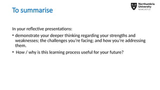 To summarise
In your reflective presentations:
• demonstrate your deeper thinking regarding your strengths and
weaknesses; the challenges you’re facing; and how you’re addressing
them.
• How / why is this learning process useful for your future?
 
