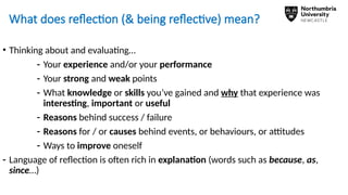 What does reflection (& being reflective) mean?
• Thinking about and evaluating…
- Your experience and/or your performance
- Your strong and weak points
- What knowledge or skills you’ve gained and why that experience was
interesting, important or useful
- Reasons behind success / failure
- Reasons for / or causes behind events, or behaviours, or attitudes
- Ways to improve oneself
- Language of reflection is often rich in explanation (words such as because, as,
since…)
 