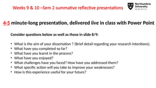 Weeks 9 & 10 –Sem 2 summative reflective presentations
4-5 minute-long presentation, delivered live in class with Power Point
Consider questions below as well as those in slide 8/9:
• What is the aim of your dissertation ? (Brief detail regarding your research intentions).
• What have you completed so far?
• What have you learnt in the process?
• What have you enjoyed?
• What challenges have you faced? How have you addressed them?
• What specific action will you take to improve your weaknesses?
• How is this experience useful for your future?
 