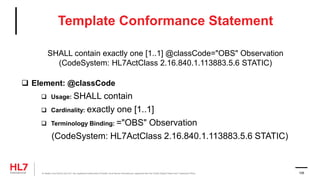Template Conformance Statement
SHALL contain exactly one [1..1] @classCode="OBS" Observation
(CodeSystem: HL7ActClass 2.16.840.1.113883.5.6 STATIC)
 Element: @classCode
 Usage: SHALL contain
 Cardinality: exactly one [1..1]
 Terminology Binding: ="OBS" Observation
(CodeSystem: HL7ActClass 2.16.840.1.113883.5.6 STATIC)
® Health Level Seven and HL7 are registered trademarks of Health Level Seven International, registered with the United States Patent and Trademark Office. 106
 
