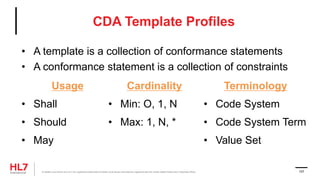 CDA Template Profiles
Usage
• Shall
• Should
• May
Terminology
• Code System
• Code System Term
• Value Set
Cardinality
• Min: O, 1, N
• Max: 1, N, *
® Health Level Seven and HL7 are registered trademarks of Health Level Seven International, registered with the United States Patent and Trademark Office. 107
• A template is a collection of conformance statements
• A conformance statement is a collection of constraints
 