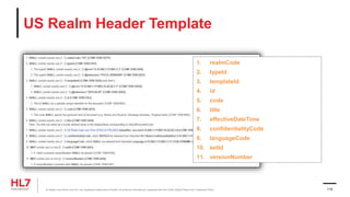 US Realm Header Template
1. realmCode
2. typeId
3. templateId
4. id
5. code
6. title
7. effectiveDateTime
8. confidentialityCode
9. languageCode
10. setId
11. versionNumber
® Health Level Seven and HL7 are registered trademarks of Health Level Seven International, registered with the United States Patent and Trademark Office. 110
 