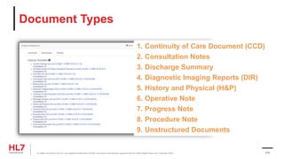 Document Types
1. Continuity of Care Document (CCD)
2. Consultation Notes
3. Discharge Summary
4. Diagnostic Imaging Reports (DIR)
5. History and Physical (H&P)
6. Operative Note
7. Progress Note
8. Procedure Note
9. Unstructured Documents
® Health Level Seven and HL7 are registered trademarks of Health Level Seven International, registered with the United States Patent and Trademark Office. 111
 