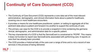 Continuity of Care Document (CCD)
• The Continuity of Care Document (CCD) represents a core data set of the most relevant
administrative, demographic, and clinical information facts about a patient's healthcare,
covering one or more healthcare encounters.
• It provides a means for one healthcare practitioner, system, or setting to aggregate all of the
pertinent data about a patient and forward it to another to support the continuity of care.
• The primary use case for the CCD is to provide a snapshot in time containing the germane
clinical, demographic, and administrative data for a specific patient.
• The key characteristic of a CCD is that the ServiceEvent is constrained to "PCPR". This means
it does not function to report new ServiceEvents associated with performing care. It reports on
care that has already been provided.
• The CCD provides a historical tally of the care over a range of time and is not a record of new
services in the process of being delivered.
® Health Level Seven and HL7 are registered trademarks of Health Level Seven International, registered with the United States Patent and Trademark Office. 113
 