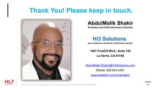 Thank You! Please keep in touch.
AbdulMalik Shakir
President and Chief Informatics Scientist
Hi3 Solutions
your healthcare standards conformance partner
1407 Foothill Blvd., Suite 145
La Verne, CA 91750
AbdulMalik.Shakir@Hi3Solutions.com
Mobile: 626.644.4491
www.linkedin.com/in/ashakir/
® Health Level Seven and HL7 are registered trademarks of Health Level Seven International, registered with the United States Patent and Trademark Office. 137
 