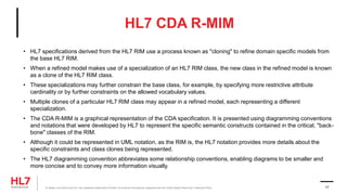 HL7 CDA R-MIM
• HL7 specifications derived from the HL7 RIM use a process known as "cloning" to refine domain specific models from
the base HL7 RIM.
• When a refined model makes use of a specialization of an HL7 RIM class, the new class in the refined model is known
as a clone of the HL7 RIM class.
• These specializations may further constrain the base class, for example, by specifying more restrictive attribute
cardinality or by further constraints on the allowed vocabulary values.
• Multiple clones of a particular HL7 RIM class may appear in a refined model, each representing a different
specialization.
• The CDA R-MIM is a graphical representation of the CDA specification. It is presented using diagramming conventions
and notations that were developed by HL7 to represent the specific semantic constructs contained in the critical, "back-
bone" classes of the RIM.
• Although it could be represented in UML notation, as the RIM is, the HL7 notation provides more details about the
specific constraints and class clones being represented.
• The HL7 diagramming convention abbreviates some relationship conventions, enabling diagrams to be smaller and
more concise and to convey more information visually.
® Health Level Seven and HL7 are registered trademarks of Health Level Seven International, registered with the United States Patent and Trademark Office. 17
 