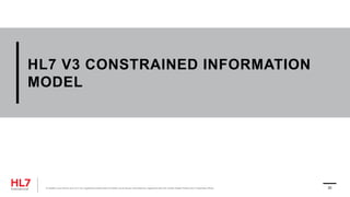 HL7 V3 CONSTRAINED INFORMATION
MODEL
® Health Level Seven and HL7 are registered trademarks of Health Level Seven International, registered with the United States Patent and Trademark Office. 20
 