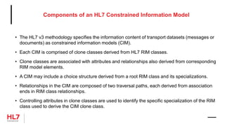 Components of an HL7 Constrained Information Model
• The HL7 v3 methodology specifies the information content of transport datasets (messages or
documents) as constrained information models (CIM).
• Each CIM is comprised of clone classes derived from HL7 RIM classes.
• Clone classes are associated with attributes and relationships also derived from corresponding
RIM model elements.
• A CIM may include a choice structure derived from a root RIM class and its specializations.
• Relationships in the CIM are composed of two traversal paths, each derived from association
ends in RIM class relationships.
• Controlling attributes in clone classes are used to identify the specific specialization of the RIM
class used to derive the CIM clone class.
 