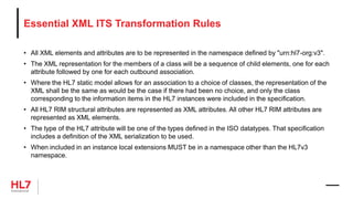 Essential XML ITS Transformation Rules
• All XML elements and attributes are to be represented in the namespace defined by "urn:hl7-org:v3".
• The XML representation for the members of a class will be a sequence of child elements, one for each
attribute followed by one for each outbound association.
• Where the HL7 static model allows for an association to a choice of classes, the representation of the
XML shall be the same as would be the case if there had been no choice, and only the class
corresponding to the information items in the HL7 instances were included in the specification.
• All HL7 RIM structural attributes are represented as XML attributes. All other HL7 RIM attributes are
represented as XML elements.
• The type of the HL7 attribute will be one of the types defined in the ISO datatypes. That specification
includes a definition of the XML serialization to be used.
• When included in an instance local extensions MUST be in a namespace other than the HL7v3
namespace.
 