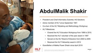 AbdulMalik Shakir
• President and Chief Informatics Scientist, Hi3 Solutions
• Active member of HL7 since September 1991
• Co-chair of the HL7 Modeling and Methodology Workgroup
• HL7 Milestones:
• Chaired the HL7 Education Workgroup from 1996 to 2010.
• Received the HL7 volunteer of the year award in 1997
• Served on the HL7 Board of Directors from 2000 to 2005
• Received the HL7 Fellowship award in 2012
• Grandfather of Malika Power Shakir since April 2019
® Health Level Seven and HL7 are registered trademarks of Health Level Seven International,
registered with the United States Patent and Trademark Office. 3
 