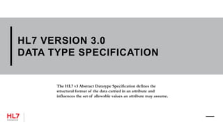 HL7 VERSION 3.0
DATA TYPE SPECIFICATION
The HL7 v3 Abstract Datatype Specification defines the
structural format of the data carried in an attribute and
influences the set of allowable values an attribute may assume.
 