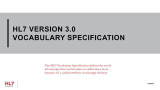 HL7 VERSION 3.0
VOCABULARY SPECIFICATION
The HL7 Vocabulary Specification defines the set of
all concepts that can be taken as valid values in an
instance of a coded attribute or message element.
 