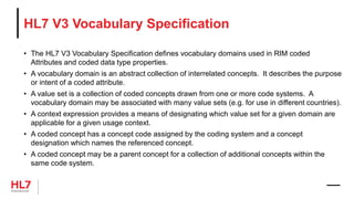 HL7 V3 Vocabulary Specification
• The HL7 V3 Vocabulary Specification defines vocabulary domains used in RIM coded
Attributes and coded data type properties.
• A vocabulary domain is an abstract collection of interrelated concepts. It describes the purpose
or intent of a coded attribute.
• A value set is a collection of coded concepts drawn from one or more code systems. A
vocabulary domain may be associated with many value sets (e.g. for use in different countries).
• A context expression provides a means of designating which value set for a given domain are
applicable for a given usage context.
• A coded concept has a concept code assigned by the coding system and a concept
designation which names the referenced concept.
• A coded concept may be a parent concept for a collection of additional concepts within the
same code system.
 