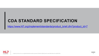 CDA STANDARD SPECIFICATION
® Health Level Seven and HL7 are registered trademarks of Health Level Seven International, registered with the United States Patent and Trademark Office. 7
https://www.hl7.org/implement/standards/product_brief.cfm?product_id=7
 