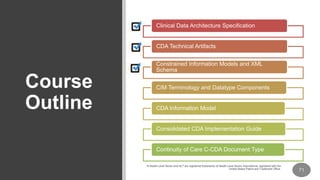 Course
Outline
Clinical Data Architecture Specification
CDA Technical Artifacts
Constrained Information Models and XML
Schema
CIM Terminology and Datatype Components
CDA Information Model
Consolidated CDA Implementation Guide
Continuity of Care C-CDA Document Type
 