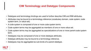 CIM Terminology and Datatype Components
• Datatypes and terminology bindings are used to further describe CIM and RIM attributes.
• Attributes may be bound to a terminology reference (vocabulary domain, code system, code
system term, or value set).
• A code system is composed of one or more code system terms.
• Code system terms may be aggregated as members of one or more value set.
• Code system terms may be aggregated as specializations of one or more parent code system
term.
• Datatypes may be composed of one or more datatype attributes.
• Datatype attributes may be bound to a terminology reference.
• Datatypes may be aggregated as sub-kinds of a parent datatype.
 