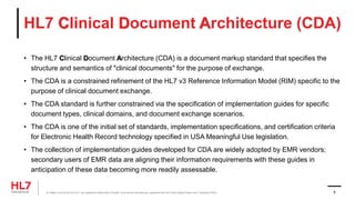 HL7 Clinical Document Architecture (CDA)
• The HL7 Clinical Document Architecture (CDA) is a document markup standard that specifies the
structure and semantics of "clinical documents" for the purpose of exchange.
• The CDA is a constrained refinement of the HL7 v3 Reference Information Model (RIM) specific to the
purpose of clinical document exchange.
• The CDA standard is further constrained via the specification of implementation guides for specific
document types, clinical domains, and document exchange scenarios.
• The CDA is one of the initial set of standards, implementation specifications, and certification criteria
for Electronic Health Record technology specified in USA Meaningful Use legislation.
• The collection of implementation guides developed for CDA are widely adopted by EMR vendors;
secondary users of EMR data are aligning their information requirements with these guides in
anticipation of these data becoming more readily assessable.
® Health Level Seven and HL7 are registered trademarks of Health Level Seven International, registered with the United States Patent and Trademark Office. 8
 