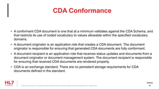 CDA Conformance
• A conformant CDA document is one that at a minimum validates against the CDA Schema, and
that restricts its use of coded vocabulary to values allowable within the specified vocabulary
domains.
• A document originator is an application role that creates a CDA document. The document
originator is responsible for ensuring that generated CDA documents are fully conformant.
• A document recipient is an application role that receives status updates and documents from a
document originator or document management system. The document recipient is responsible
for ensuring that received CDA documents are rendered properly.
• CDA is an exchange standard. There are no persistent storage requirements for CDA
documents defined in the standard.
® Health Level Seven and HL7 are registered trademarks of Health Level Seven International, registered with the United States Patent and Trademark Office. 86
 