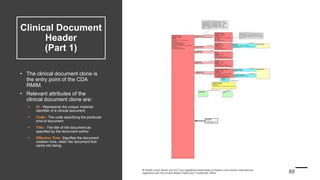 Clinical Document
Header
(Part 1)
• The clinical document clone is
the entry point of the CDA
RMIM.
• Relevant attributes of the
clinical document clone are:
 ID - Represents the unique instance
identifier of a clinical document
 Code - The code specifying the particular
kind of document
 Title - The title of the document as
specified by the document author
 Effective Time -Signifies the document
creation time, when the document first
came into being
 