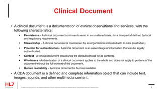 Clinical Document
• A clinical document is a documentation of clinical observations and services, with the
following characteristics:
 Persistence – A clinical document continues to exist in an unaltered state, for a time period defined by local
and regulatory requirements.
 Stewardship – A clinical document is maintained by an organization entrusted with its care (custodian).
 Potential for authentication - A clinical document is an assemblage of information that can be legally
authenticated.
 Context - A clinical document establishes the default context for its contents.
 Wholeness - Authentication of a clinical document applies to the whole and does not apply to portions of the
document without the full context of the document.
 Human readability – A clinical document is human readable.
• A CDA document is a defined and complete information object that can include text,
images, sounds, and other multimedia content.
® Health Level Seven and HL7 are registered trademarks of Health Level Seven International, registered with the United States Patent and Trademark Office. 9
 