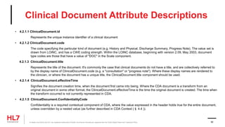 Clinical Document Attribute Descriptions
• 4.2.1.1 ClinicalDocument.id
Represents the unique instance identifier of a clinical document
• 4.2.1.2 ClinicalDocument.code
The code specifying the particular kind of document (e.g. History and Physical, Discharge Summary, Progress Note). The value set is
drawn from LOINC, and has a CWE coding strength. Within the LOINC database, beginning with version 2.09, May 2003, document
type codes are those that have a value of "DOC" in the Scale component.
4.2.1.3 ClinicalDocument.title
Represents the title of the document. It's commonly the case that clinical documents do not have a title, and are collectively referred to
by the display name of ClinicalDocument.code (e.g. a "consultation" or "progress note"). Where these display names are rendered to
the clinician, or where the document has a unique title, the ClinicalDocument.title component should be used.
• 4.2.1.4 ClinicalDocument.effectiveTime
Signifies the document creation time, when the document first came into being. Where the CDA document is a transform from an
original document in some other format, the ClinicalDocument.effectiveTime is the time the original document is created. The time when
the transform occurred is not currently represented in CDA.
• 4.2.1.5 ClinicalDocument.ConfidentialityCode
Confidentiality is a required contextual component of CDA, where the value expressed in the header holds true for the entire document,
unless overridden by a nested value (as further described in CDA Context (§ 4.4 )).
® Health Level Seven and HL7 are registered trademarks of Health Level Seven International, registered with the United States Patent and Trademark Office. 90
 