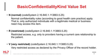 BasicConfidentialityKind Value Set
• N (normal) (codeSystem 2.16.840.1.113883.5.25)
Normal confidentiality rules (according to good health care practice) apply.
That is, only authorized individuals with a legitimate medical or business
need may access this item.
• R (restricted) (codeSystem 2.16.840.1.113883.5.25)
Restricted access, e.g. only to providers having a current care relationship to
the patient.
• V (very restricted) (codeSystem 2.16.840.1.113883.5.25)
Very restricted access as declared by the Privacy Officer of the record holder.
® Health Level Seven and HL7 are registered trademarks of Health Level Seven International, registered with the United States Patent and Trademark Office. 91
 