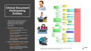 Clinical Document
Participating
Entities
• This section includes clones of
entities and roles related as
participants of the clinical
document.
• Key participations include:
 Record Target - the medical record that the
clinical document belongs to.
 Author - the humans and/or machines that
authored the document.
 Custodian - the organization that is in charge of
maintaining the document.
 Information Recipient - an entity to whom a
copy of a document is directed, at the time of
document authorship.
 Lesser participation types include:
 Authenticator, Legal Authenticator, Data
Enterer, and Informant.
 Participant - other participants not explicitly
mentioned by other cloned, that were somehow
involved in the documented acts.
 