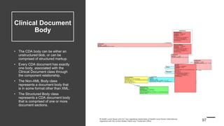 Clinical Document
Body
• The CDA body can be either an
unstructured blob, or can be
comprised of structured markup.
• Every CDA document has exactly
one body, associated with the
Clinical Document class through
the component relationship.
• The Non-XML Body class
represents a document body that
is in some format other than XML.
• The Structured Body class
represents a CDA document body
that is comprised of one or more
document sections.
 