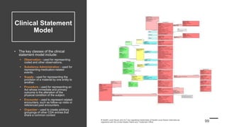 Clinical Statement
Model
• The key classes of the clinical
statement model include:
 Observation - used for representing
coded and other observations.
 Substance Administration - used for
representing medication-related
events.
 Supply - used for representing the
provision of a material by one entity to
another.
 Procedure - used for representing an
Act whose immediate and primary
outcome is the alteration of the
physical condition of the subject.
 Encounter - used to represent related
encounters, such as follow-up visits or
referenced past encounters.
 Organizer - used to create arbitrary
groupings of other CDA entries that
share a common context
 