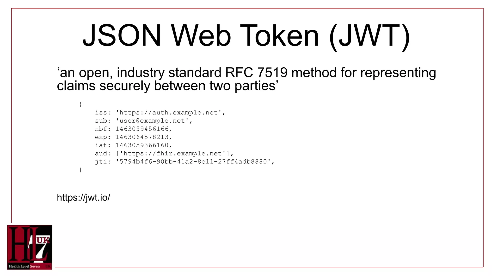 JSON Web Token (JWT)
‘an open, industry standard RFC 7519 method for representing
claims securely between two parties’
{
iss: 'https://auth.example.net',
sub: 'user@example.net',
nbf: 1463059456166,
exp: 1463064578213,
iat: 1463059366160,
aud: ['https://fhir.example.net'],
jti: '5794b4f6-90bb-41a2-8e11-27ff4adb8880',
}
https://jwt.io/
 