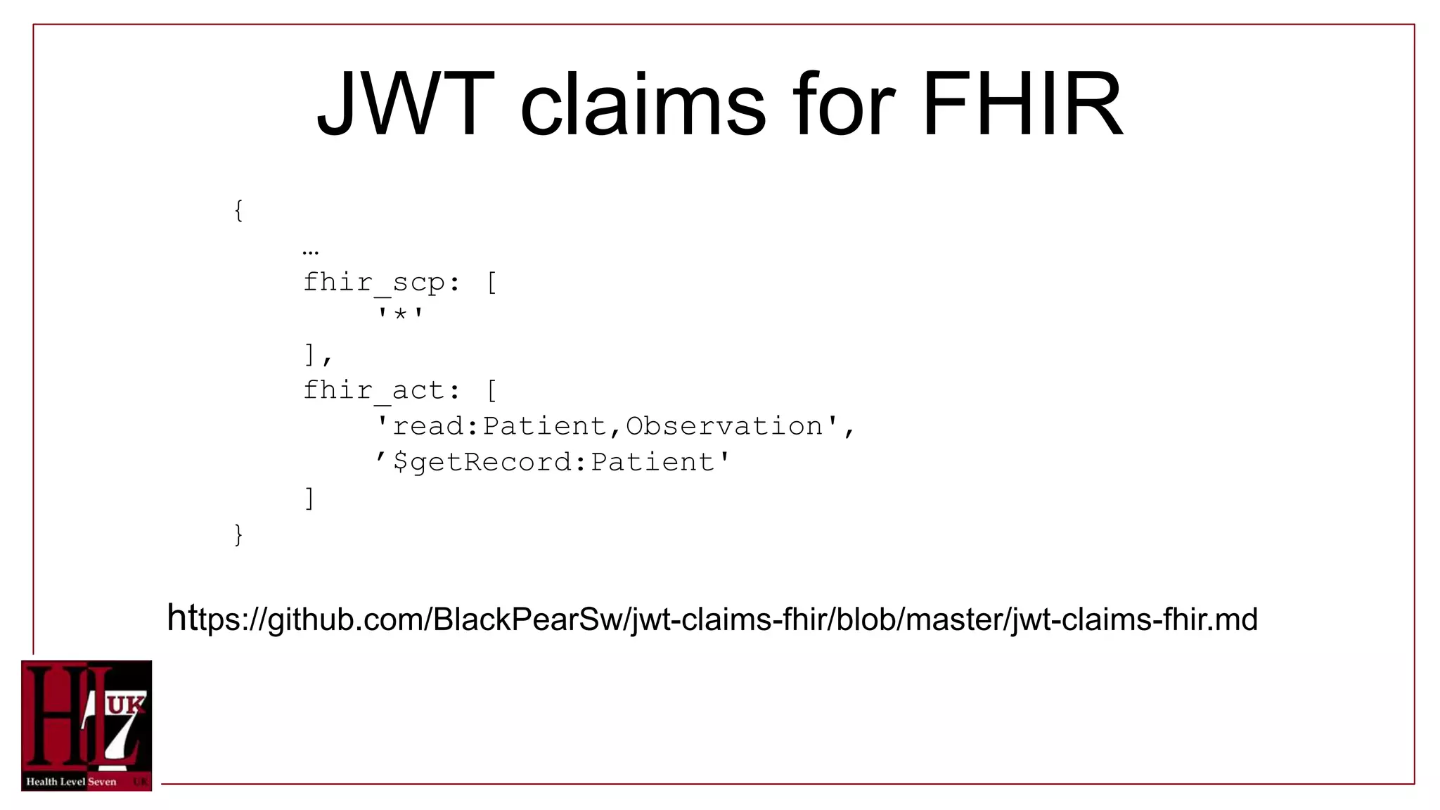 JWT claims for FHIR
{
…
fhir_scp: [
'*'
],
fhir_act: [
'read:Patient,Observation',
’$getRecord:Patient'
]
}
https://github.com/BlackPearSw/jwt-claims-fhir/blob/master/jwt-claims-fhir.md
 