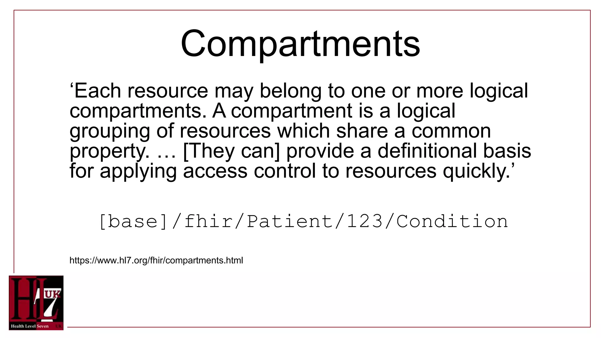 Compartments
‘Each resource may belong to one or more logical
compartments. A compartment is a logical
grouping of resources which share a common
property. … [They can] provide a definitional basis
for applying access control to resources quickly.’
[base]/fhir/Patient/123/Condition
https://www.hl7.org/fhir/compartments.html
 