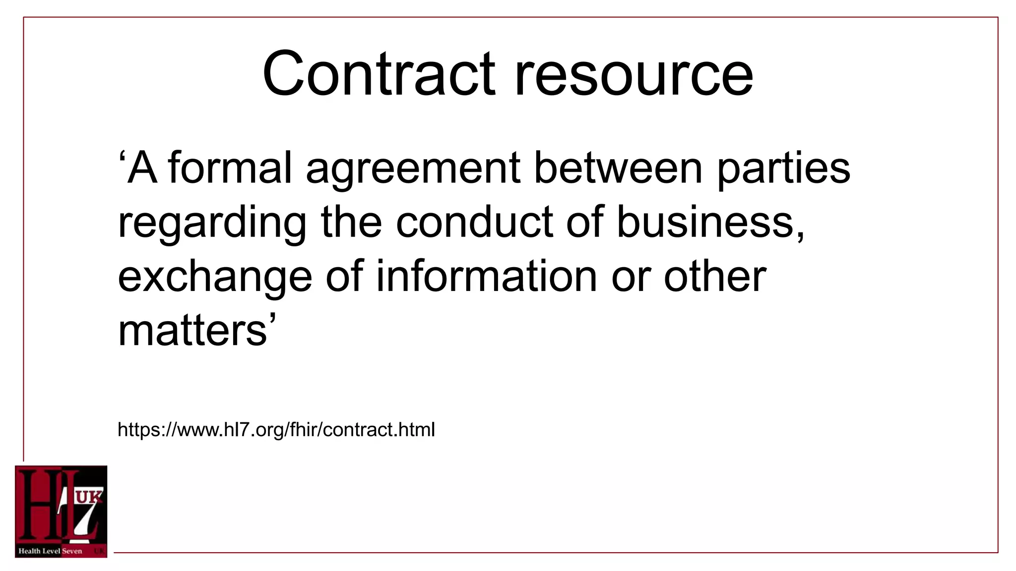 Contract resource
‘A formal agreement between parties
regarding the conduct of business,
exchange of information or other
matters’
https://www.hl7.org/fhir/contract.html
 