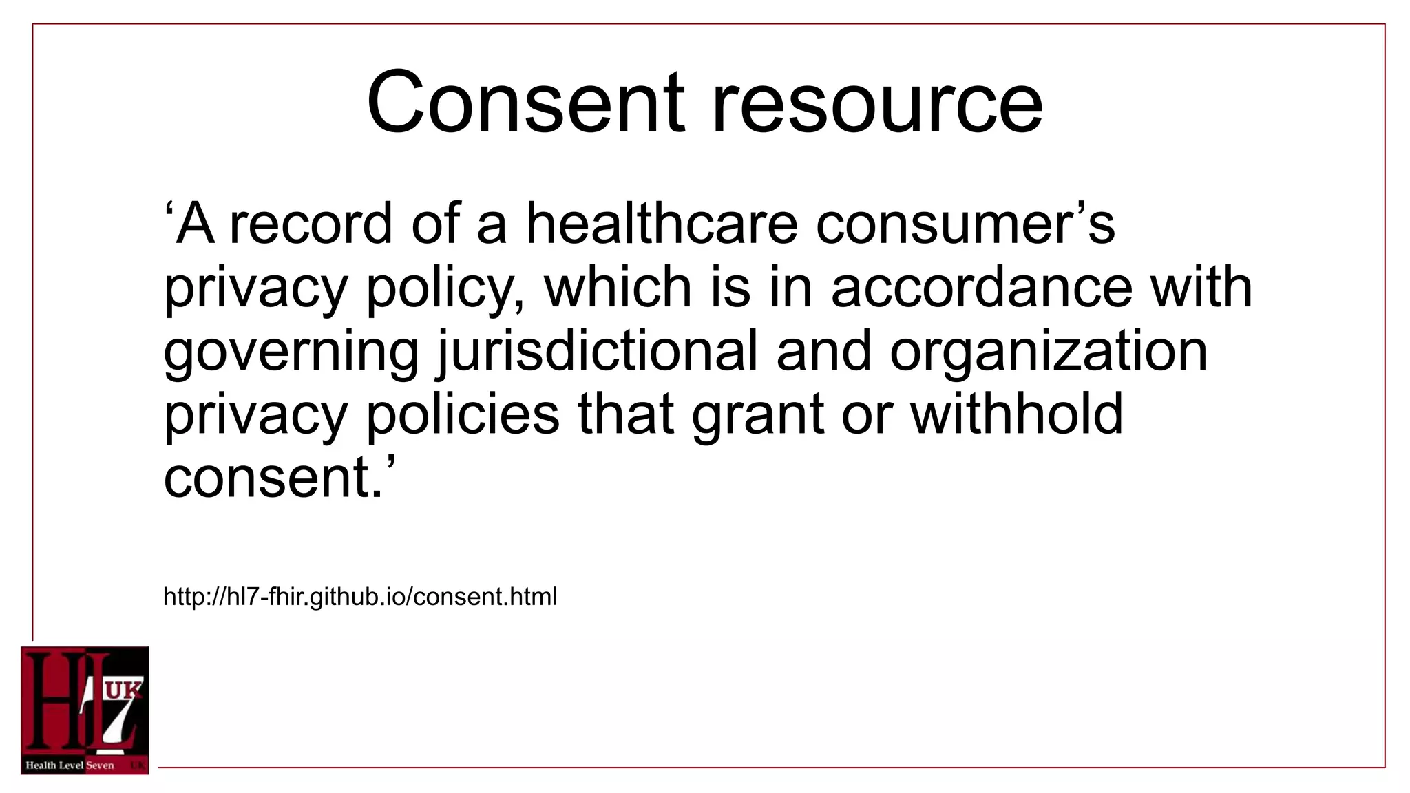Consent resource
‘A record of a healthcare consumer’s
privacy policy, which is in accordance with
governing jurisdictional and organization
privacy policies that grant or withhold
consent.’
http://hl7-fhir.github.io/consent.html
 