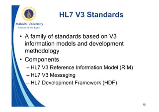 15
HL7 V3 Standards
• A family of standards based on V3
information models and development
methodology
• Components
– HL7 V3 Reference Information Model (RIM)
– HL7 V3 Messaging
– HL7 Development Framework (HDF)
 