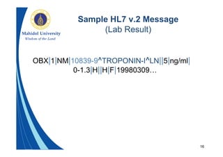 16
Sample HL7 v.2 Message
(Lab Result)
OBX|1|NM|10839-9^TROPONIN-I^LN||5|ng/ml|
0-1.3|H||H|F|19980309…
 