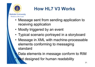 21
How HL7 V3 Works
• Message sent from sending application to
receiving application
• Mostly triggered by an event
• Typical scenario portrayed in a storyboard
• Message in XML with machine-processable
elements conforming to messaging
standard
• Data elements in message conform to RIM
• Not designed for human readability
 