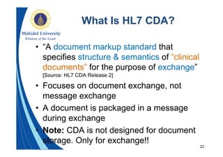 22
What Is HL7 CDA?
• “A document markup standard that
specifies structure & semantics of “clinical
documents” for the purpose of exchange”
[Source: HL7 CDA Release 2]
• Focuses on document exchange, not
message exchange
• A document is packaged in a message
during exchange
• Note: CDA is not designed for document
storage. Only for exchange!!
 