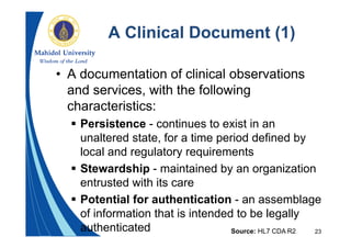 23
A Clinical Document (1)
• A documentation of clinical observations
and services, with the following
characteristics:
 Persistence - continues to exist in an
unaltered state, for a time period defined by
local and regulatory requirements
 Stewardship - maintained by an organization
entrusted with its care
 Potential for authentication - an assemblage
of information that is intended to be legally
authenticated Source: HL7 CDA R2
 