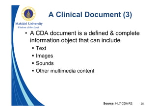 25
A Clinical Document (3)
• A CDA document is a defined & complete
information object that can include
 Text
 Images
 Sounds
 Other multimedia content
Source: HL7 CDA R2
 